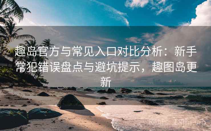 趣岛官方与常见入口对比分析：新手常犯错误盘点与避坑提示，趣图岛更新