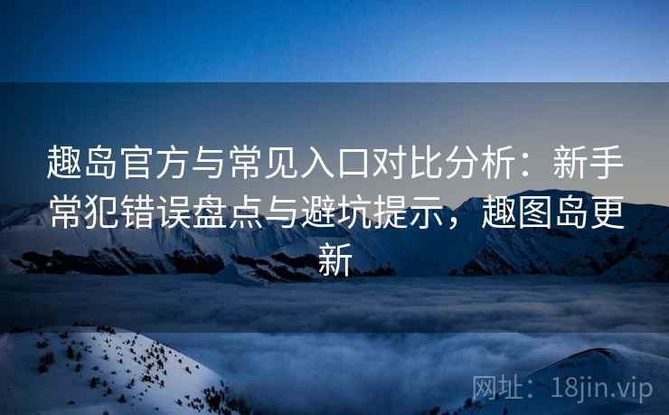 趣岛官方与常见入口对比分析：新手常犯错误盘点与避坑提示，趣图岛更新