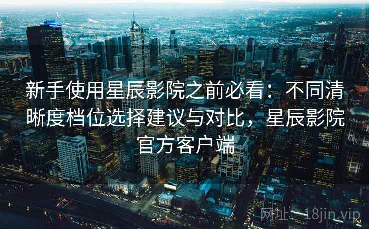 新手使用星辰影院之前必看：不同清晰度档位选择建议与对比，星辰影院官方客户端