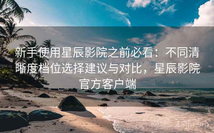 新手使用星辰影院之前必看：不同清晰度档位选择建议与对比，星辰影院官方客户端