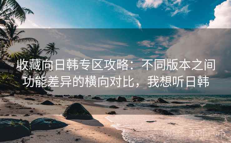 收藏向日韩专区攻略：不同版本之间功能差异的横向对比，我想听日韩