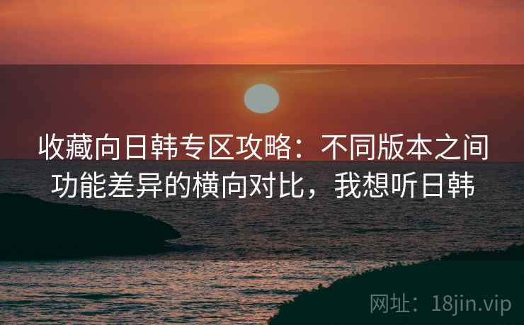 收藏向日韩专区攻略：不同版本之间功能差异的横向对比，我想听日韩
