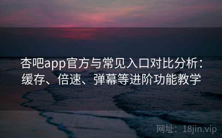 杏吧app官方与常见入口对比分析：缓存、倍速、弹幕等进阶功能教学