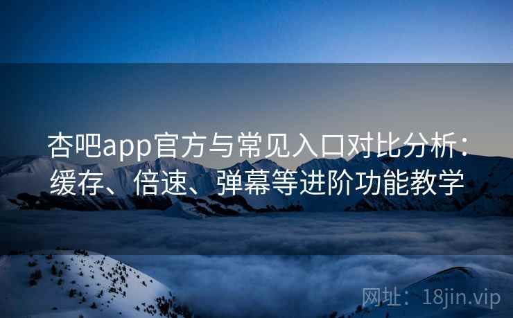 杏吧app官方与常见入口对比分析：缓存、倍速、弹幕等进阶功能教学