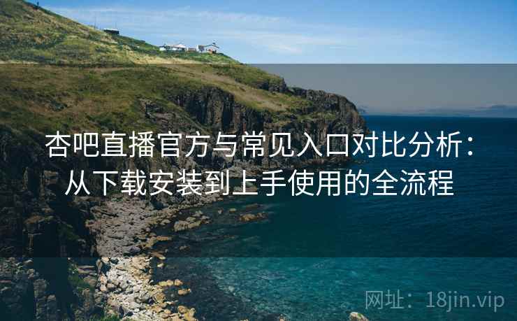 杏吧直播官方与常见入口对比分析：从下载安装到上手使用的全流程