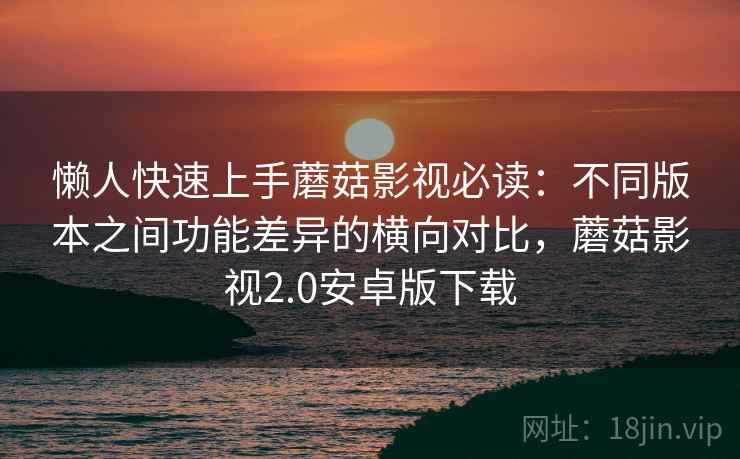 懒人快速上手蘑菇影视必读：不同版本之间功能差异的横向对比，蘑菇影视2.0安卓版下载