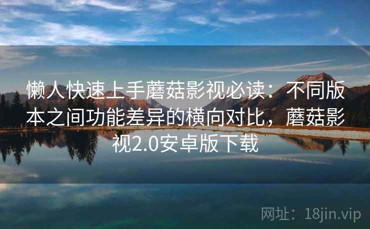 懒人快速上手蘑菇影视必读：不同版本之间功能差异的横向对比，蘑菇影视2.0安卓版下载