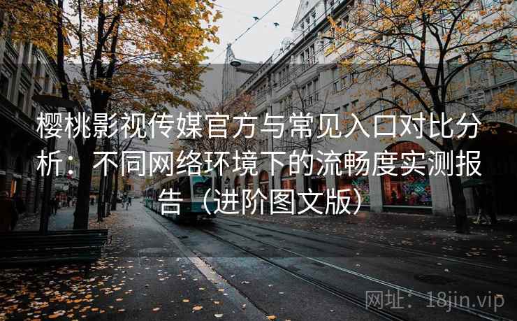 樱桃影视传媒官方与常见入口对比分析：不同网络环境下的流畅度实测报告（进阶图文版）