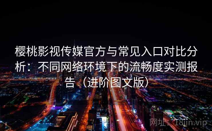 樱桃影视传媒官方与常见入口对比分析：不同网络环境下的流畅度实测报告（进阶图文版）