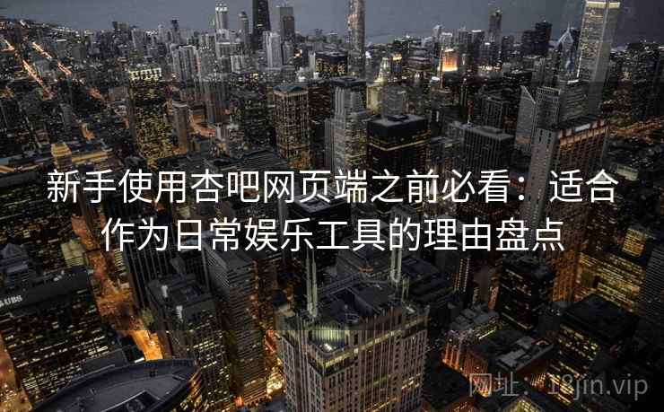 新手使用杏吧网页端之前必看：适合作为日常娱乐工具的理由盘点