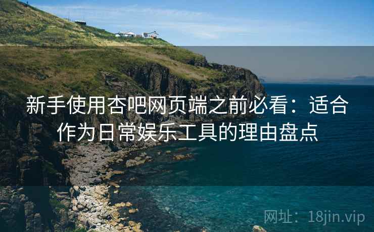 新手使用杏吧网页端之前必看：适合作为日常娱乐工具的理由盘点
