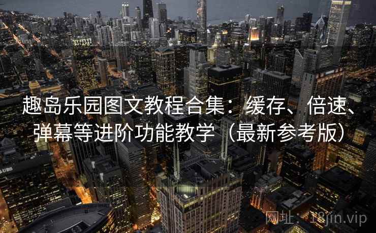 趣岛乐园图文教程合集：缓存、倍速、弹幕等进阶功能教学（最新参考版）
