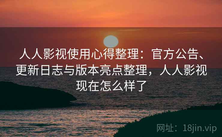人人影视使用心得整理：官方公告、更新日志与版本亮点整理，人人影视现在怎么样了