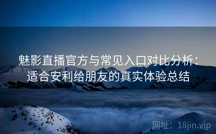 魅影直播官方与常见入口对比分析：适合安利给朋友的真实体验总结