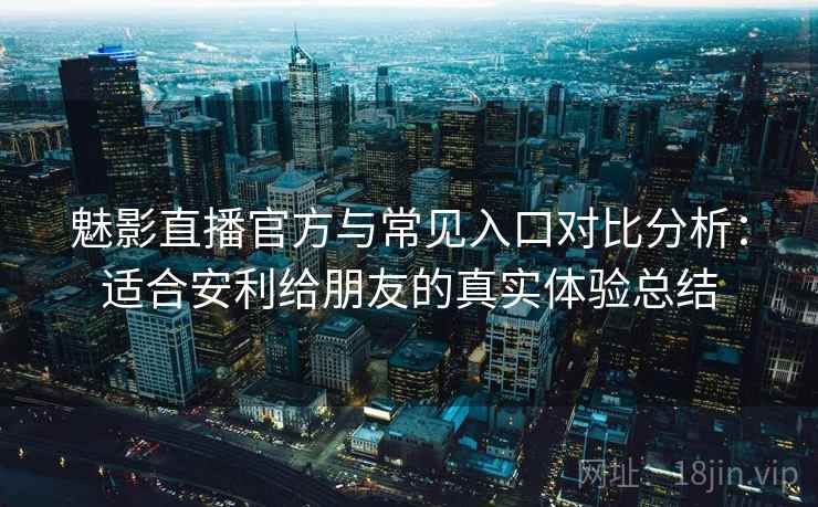 魅影直播官方与常见入口对比分析：适合安利给朋友的真实体验总结