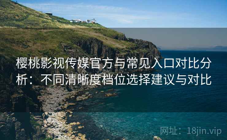 樱桃影视传媒官方与常见入口对比分析：不同清晰度档位选择建议与对比