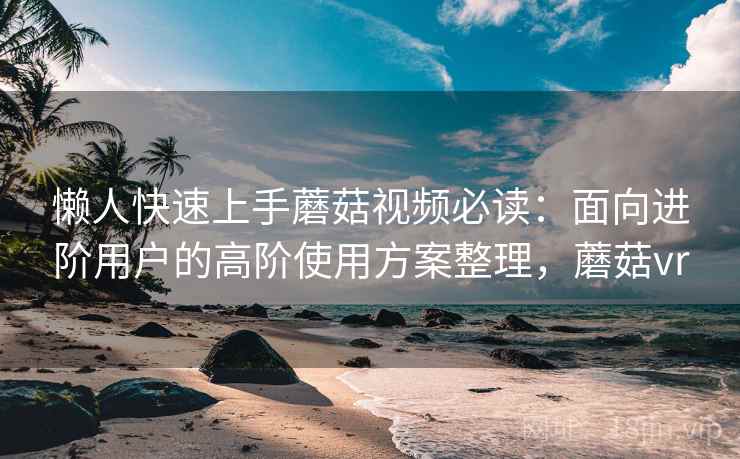 懒人快速上手蘑菇视频必读：面向进阶用户的高阶使用方案整理，蘑菇vr