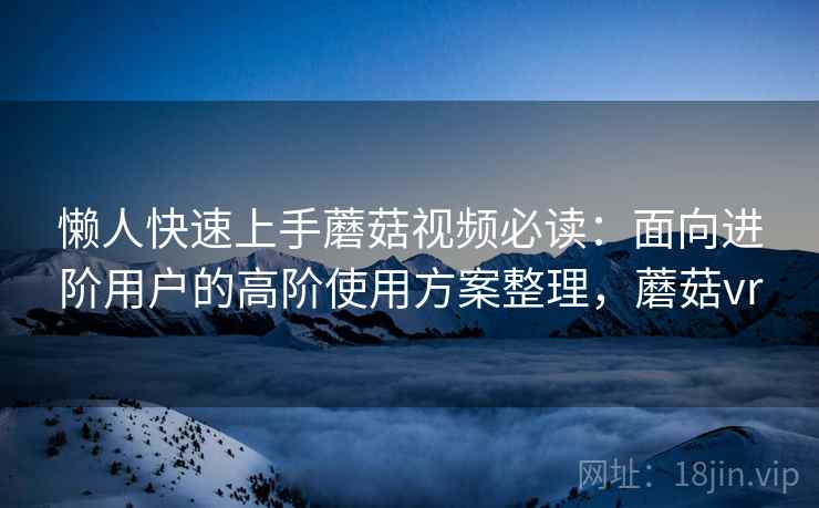 懒人快速上手蘑菇视频必读：面向进阶用户的高阶使用方案整理，蘑菇vr