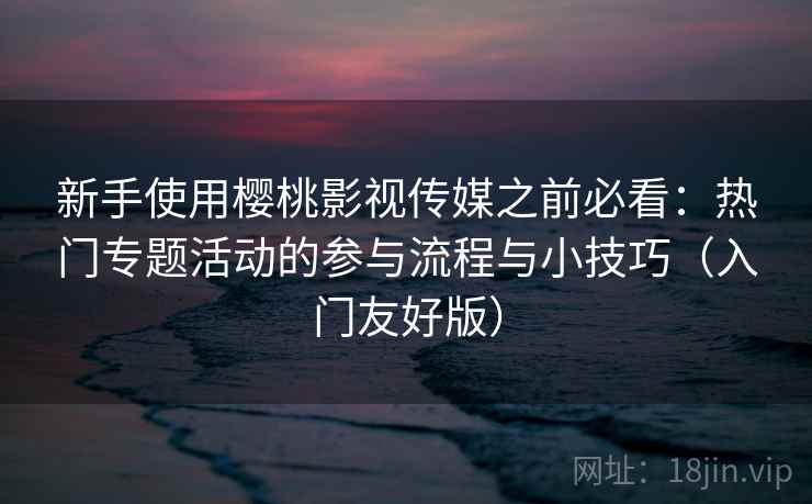 新手使用樱桃影视传媒之前必看：热门专题活动的参与流程与小技巧（入门友好版）