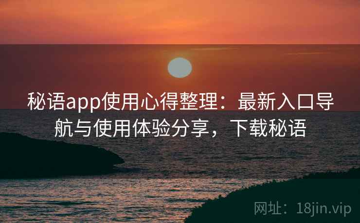 秘语app使用心得整理：最新入口导航与使用体验分享，下载秘语