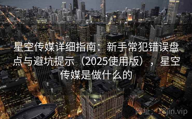 星空传媒详细指南：新手常犯错误盘点与避坑提示（2025使用版），星空传媒是做什么的