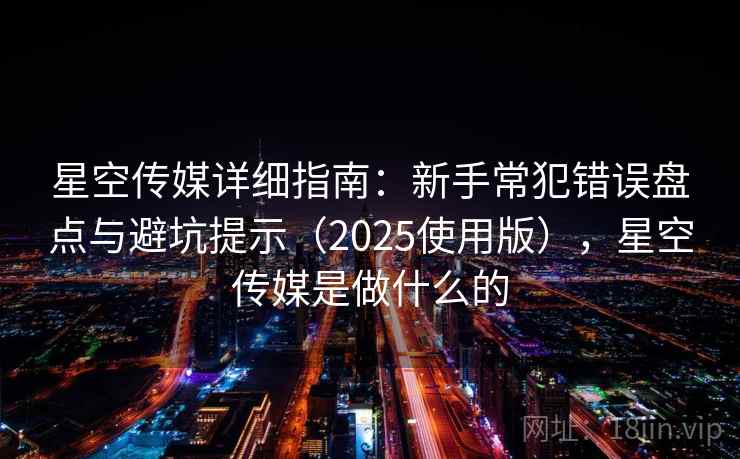 星空传媒详细指南：新手常犯错误盘点与避坑提示（2025使用版），星空传媒是做什么的