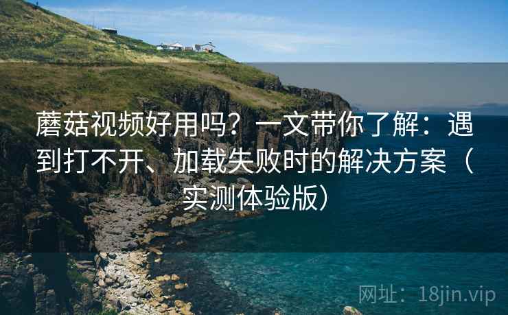 蘑菇视频好用吗？一文带你了解：遇到打不开、加载失败时的解决方案（实测体验版）