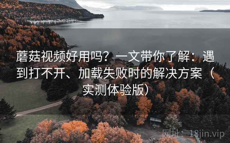 蘑菇视频好用吗？一文带你了解：遇到打不开、加载失败时的解决方案（实测体验版）